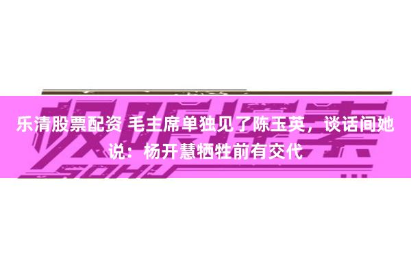 乐清股票配资 毛主席单独见了陈玉英，谈话间她说：杨开慧牺牲前有交代