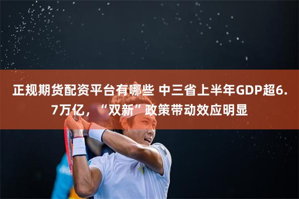 正规期货配资平台有哪些 中三省上半年GDP超6.7万亿，“双新”政策带动效应明显