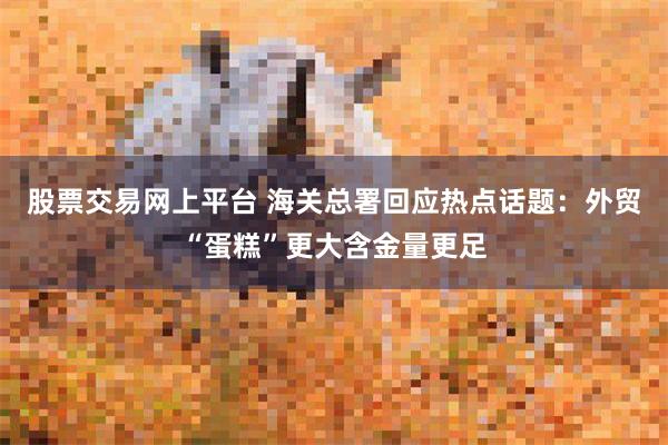 股票交易网上平台 海关总署回应热点话题：外贸“蛋糕”更大含金量更足