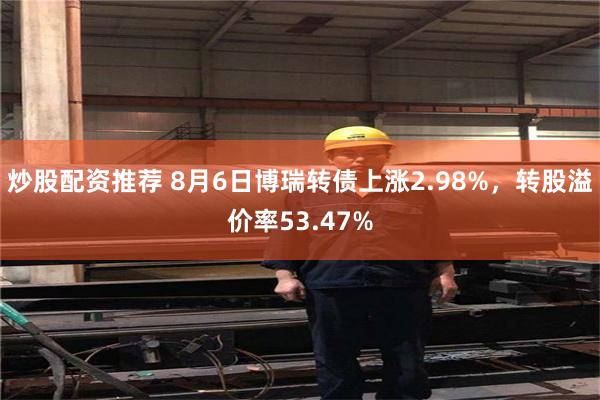 炒股配资推荐 8月6日博瑞转债上涨2.98%，转股溢价率53.47%