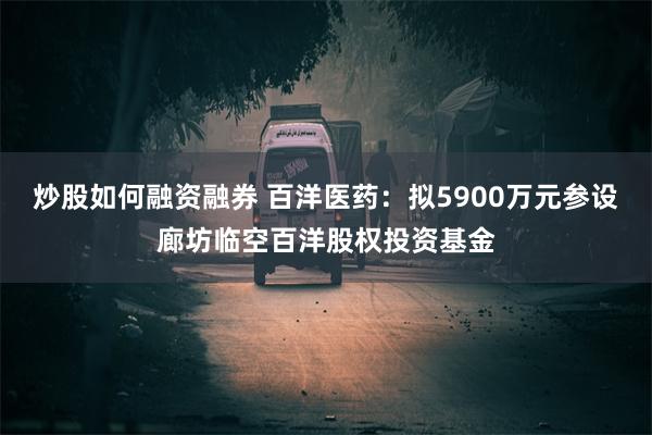 炒股如何融资融券 百洋医药：拟5900万元参设廊坊临空百洋股权投资基金