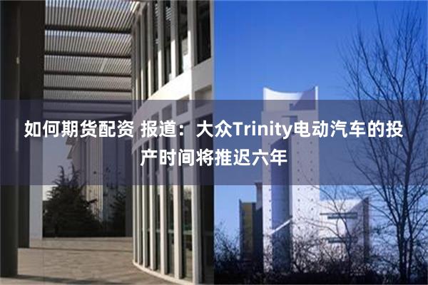 如何期货配资 报道：大众Trinity电动汽车的投产时间将推迟六年