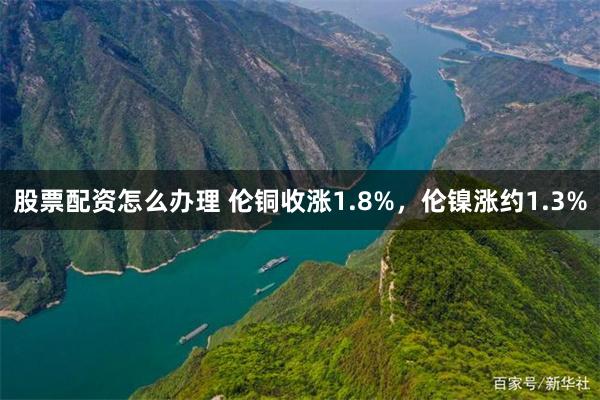 股票配资怎么办理 伦铜收涨1.8%，伦镍涨约1.3%