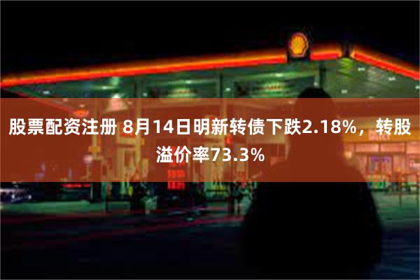 股票配资注册 8月14日明新转债下跌2.18%，转股溢价率73.3%