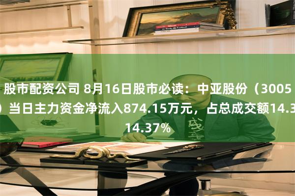 股市配资公司 8月16日股市必读：中亚股份（300512）当日主力资金净流入874.15万元，占总成交额14.37%