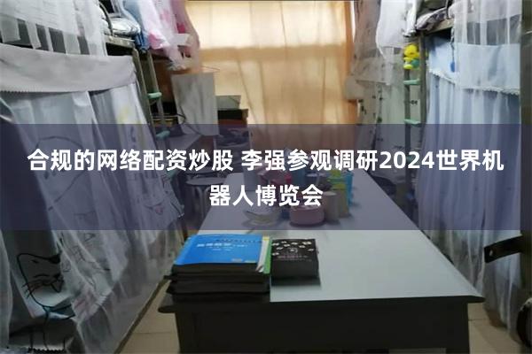 合规的网络配资炒股 李强参观调研2024世界机器人博览会