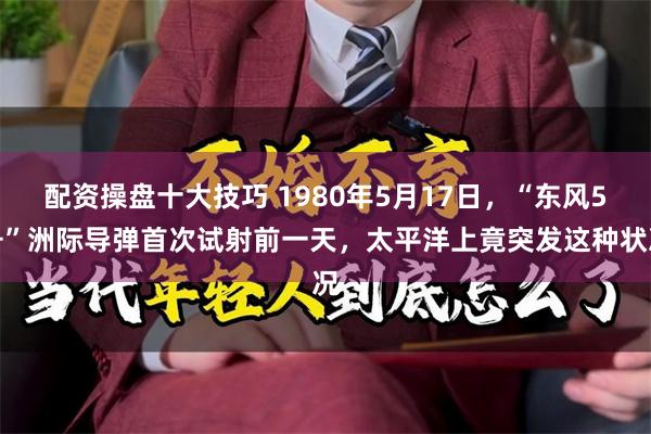 配资操盘十大技巧 1980年5月17日，“东风5号”洲际导弹首次试射前一天，太平洋上竟突发这种状况