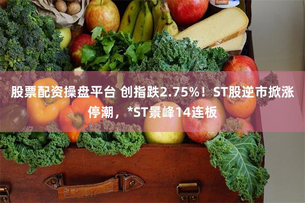 股票配资操盘平台 创指跌2.75%！ST股逆市掀涨停潮，*ST景峰14连板