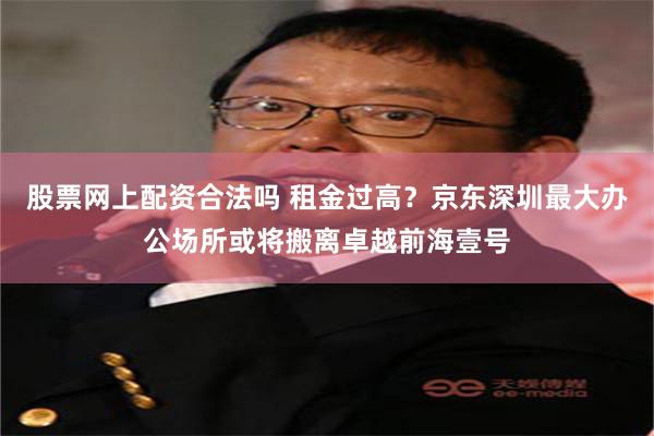 股票网上配资合法吗 租金过高？京东深圳最大办公场所或将搬离卓越前海壹号