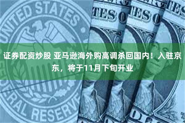 证券配资炒股 亚马逊海外购高调杀回国内！入驻京东，将于11月下旬开业