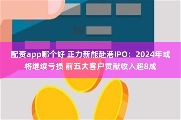 配资app哪个好 正力新能赴港IPO：2024年或将继续亏损 前五大客户贡献收入超8成