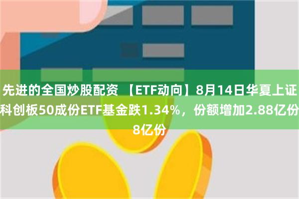 先进的全国炒股配资 【ETF动向】8月14日华夏上证科创板50成份ETF基金跌1.34%，份额增加2.88亿份