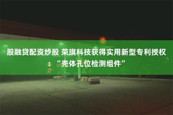 股融贷配资炒股 荣旗科技获得实用新型专利授权：“壳体孔位检测组件”