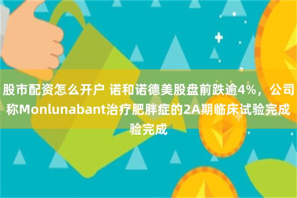 股市配资怎么开户 诺和诺德美股盘前跌逾4%，公司称Monlunabant治疗肥胖症的2A期临床试验完成