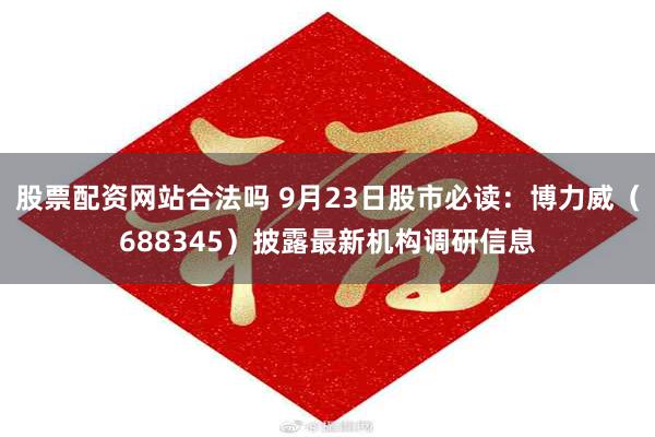 股票配资网站合法吗 9月23日股市必读：博力威（688345）披露最新机构调研信息