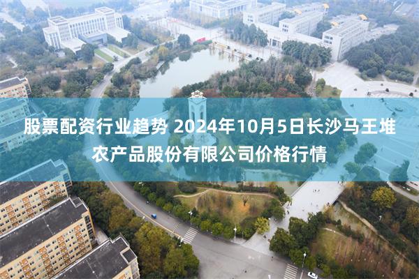 股票配资行业趋势 2024年10月5日长沙马王堆农产品股份有限公司价格行情