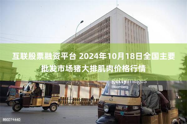 互联股票融资平台 2024年10月18日全国主要批发市场猪大排肌肉价格行情