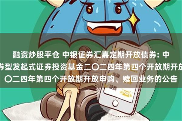 融资炒股平仓 中银证券汇嘉定期开放债券: 中银证券汇嘉定期开放债券型发起式证券投资基金二〇二四年第四个开放期开放申购、赎回业务的公告