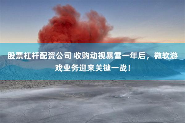 股票杠杆配资公司 收购动视暴雪一年后，微软游戏业务迎来关键一战！