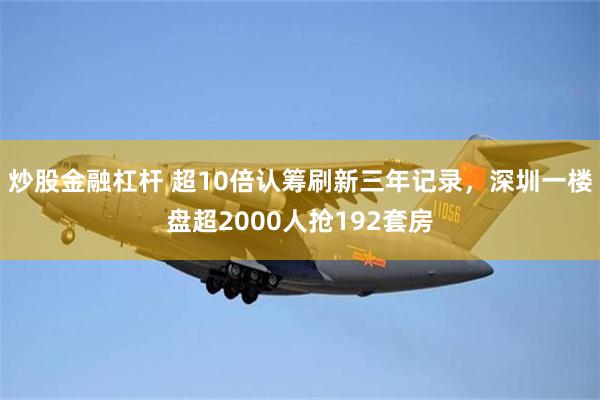 炒股金融杠杆 超10倍认筹刷新三年记录，深圳一楼盘超2000人抢192套房