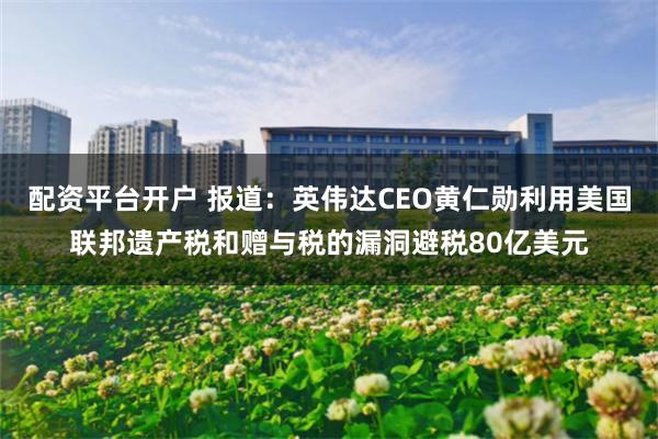 配资平台开户 报道：英伟达CEO黄仁勋利用美国联邦遗产税和赠与税的漏洞避税80亿美元