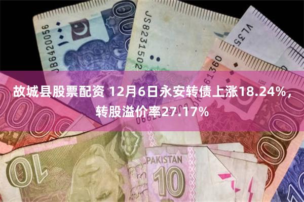 故城县股票配资 12月6日永安转债上涨18.24%，转股溢价率27.17%