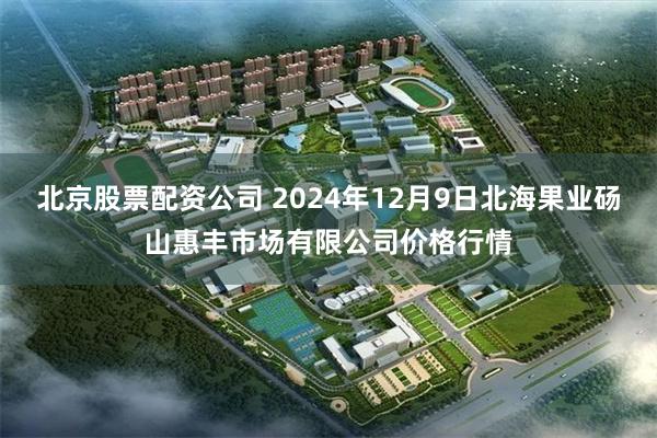 北京股票配资公司 2024年12月9日北海果业砀山惠丰市场有限公司价格行情