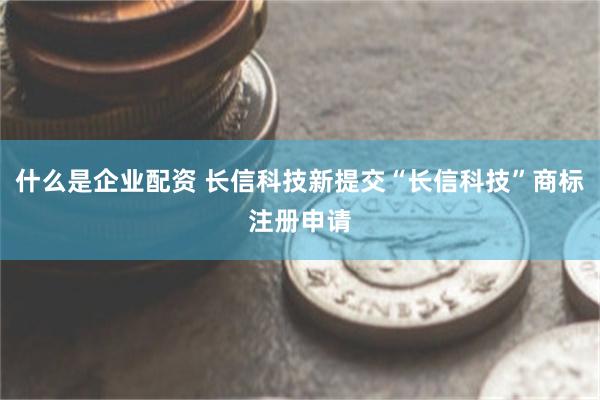 什么是企业配资 长信科技新提交“长信科技”商标注册申请