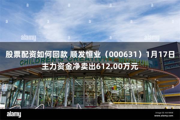 股票配资如何回款 顺发恒业（000631）1月17日主力资金净卖出612.00万元