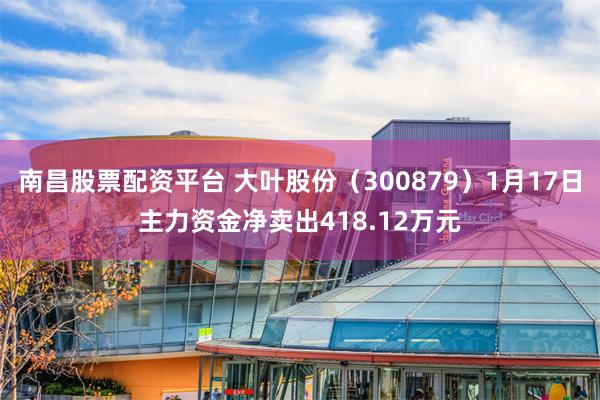 南昌股票配资平台 大叶股份（300879）1月17日主力资金净卖出418.12万元