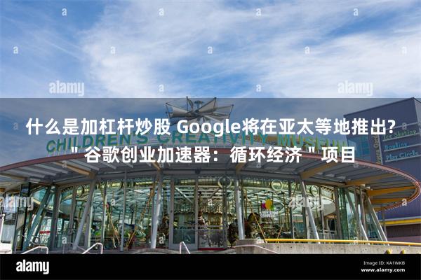 什么是加杠杆炒股 Google将在亚太等地推出?＂谷歌创业加速器：循环经济＂项目