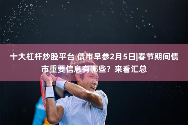 十大杠杆炒股平台 债市早参2月5日|春节期间债市重要信息有哪些？来看汇总