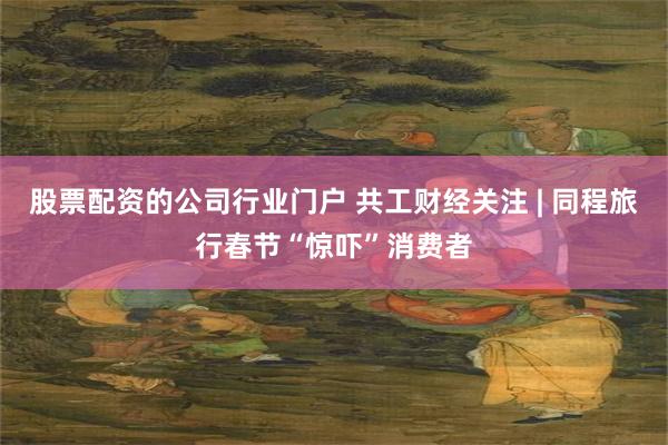 股票配资的公司行业门户 共工财经关注 | 同程旅行春节“惊吓”消费者