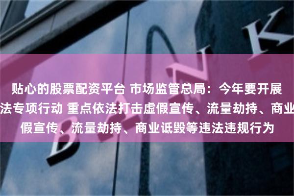 贴心的股票配资平台 市场监管总局：今年要开展网络反不正当竞争执法专项行动 重点依法打击虚假宣传、流量劫持、商业诋毁等违法违规行为