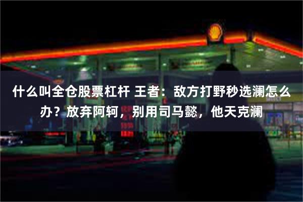 什么叫全仓股票杠杆 王者：敌方打野秒选澜怎么办？放弃阿轲，别用司马懿，他天克澜